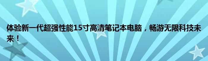 体验新一代超强性能15寸高清笔记本电脑，畅游无限科技未来！