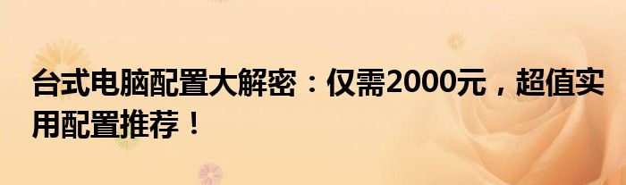 台式电脑配置大解密：仅需2000元，超值实用配置推荐！