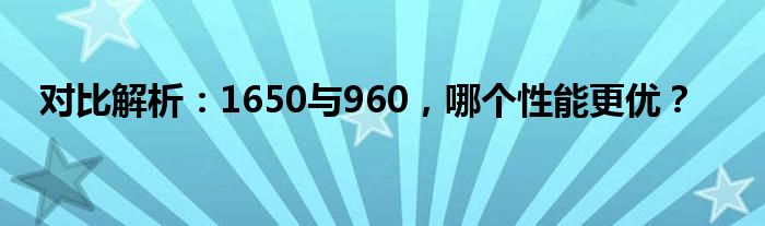 对比解析：1650与960，哪个性能更优？