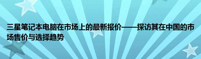 三星笔记本电脑在市场上的最新报价——探访其在中国的市场售价与选择趋势