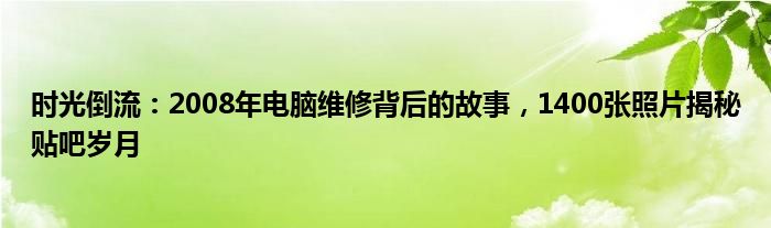 时光倒流：2008年电脑维修背后的故事，1400张照片揭秘贴吧岁月