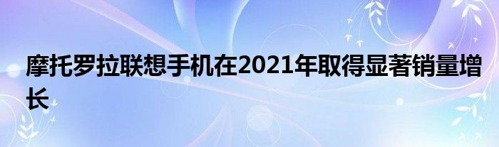 摩托罗拉联想手机在2021年取得显著销量增长