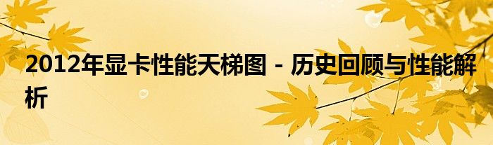 2012年显卡性能天梯图 - 历史回顾与性能解析