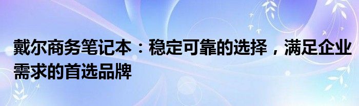 戴尔商务笔记本：稳定可靠的选择，满足企业需求的首选品牌