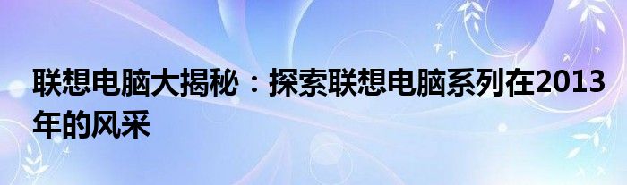 联想电脑大揭秘：探索联想电脑系列在2013年的风采