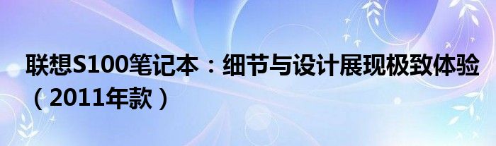 联想S100笔记本：细节与设计展现极致体验（2011年款）