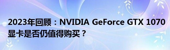 2023年回顾：NVIDIA GeForce GTX 1070显卡是否仍值得购买？