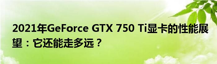 2021年GeForce GTX 750 Ti显卡的性能展望：它还能走多远？