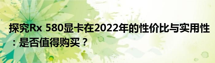 探究Rx 580显卡在2022年的性价比与实用性：是否值得购买？