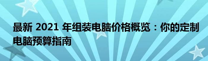 最新 2021 年组装电脑价格概览：你的定制电脑预算指南