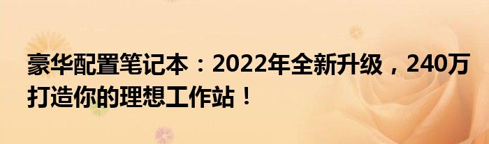 豪华配置笔记本：2022年全新升级，240万打造你的理想工作站！