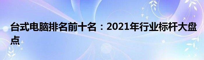 台式电脑排名前十名：2021年行业标杆大盘点