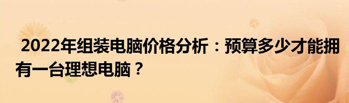  2022年组装电脑价格分析：预算多少才能拥有一台理想电脑？