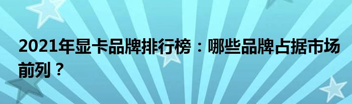 2021年显卡品牌排行榜：哪些品牌占据市场前列？