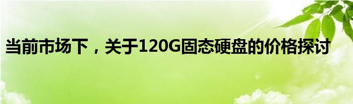 当前市场下，关于120G固态硬盘的价格探讨