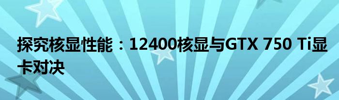 探究核显性能：12400核显与GTX 750 Ti显卡对决