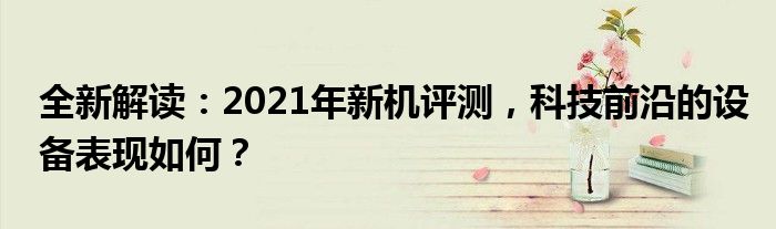 全新解读：2021年新机评测，科技前沿的设备表现如何？