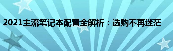 2021主流笔记本配置全解析：选购不再迷茫