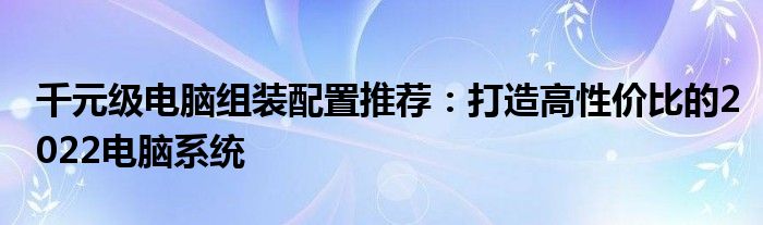 千元级电脑组装配置推荐：打造高性价比的2022电脑系统