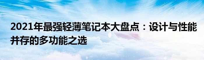 2021年最强轻薄笔记本大盘点：设计与性能并存的多功能之选