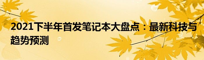 2021下半年首发笔记本大盘点：最新科技与趋势预测