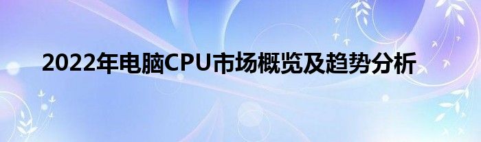 2022年电脑CPU市场概览及趋势分析