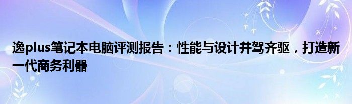 逸plus笔记本电脑评测报告：性能与设计并驾齐驱，打造新一代商务利器