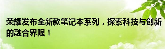 荣耀发布全新款笔记本系列，探索科技与创新的融合界限！