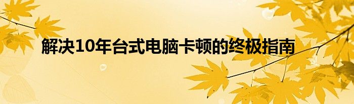 解决10年台式电脑卡顿的终极指南