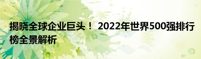 揭晓全球企业巨头！ 2022年世界500强排行榜全景解析