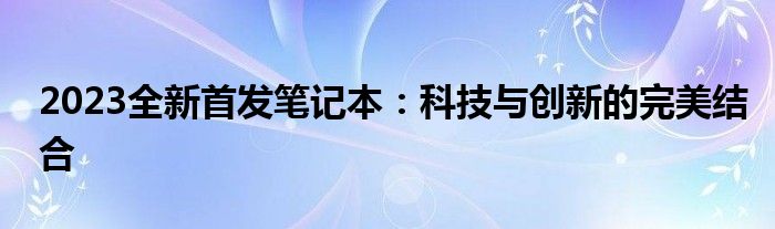 2023全新首发笔记本：科技与创新的完美结合