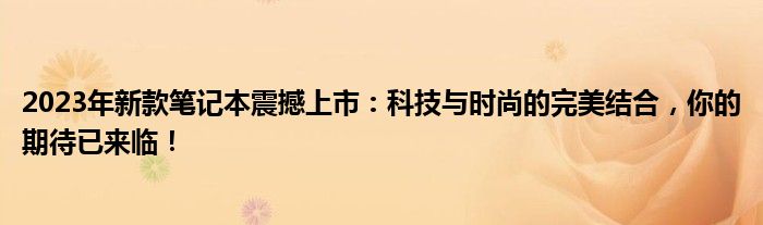 2023年新款笔记本震撼上市：科技与时尚的完美结合，你的期待已来临！