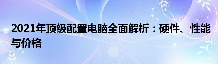 2021年顶级配置电脑全面解析：硬件、性能与价格