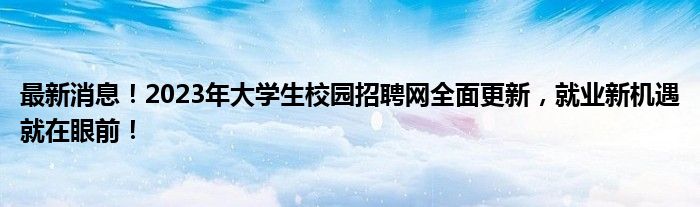 最新消息！2023年大学生校园招聘网全面更新，就业新机遇就在眼前！