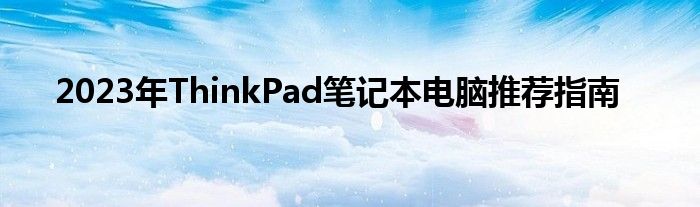  2023年ThinkPad笔记本电脑推荐指南