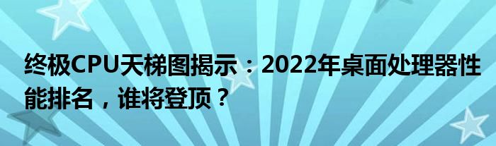 终极CPU天梯图揭示：2022年桌面处理器性能排名，谁将登顶？