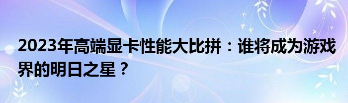 2023年高端显卡性能大比拼：谁将成为游戏界的明日之星？