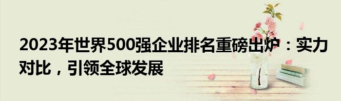 2023年世界500强企业排名重磅出炉：实力对比，引领全球发展