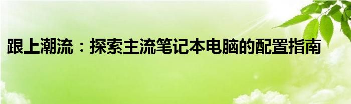 跟上潮流：探索主流笔记本电脑的配置指南 