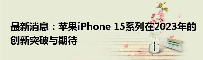 最新消息：苹果iPhone 15系列在2023年的创新突破与期待