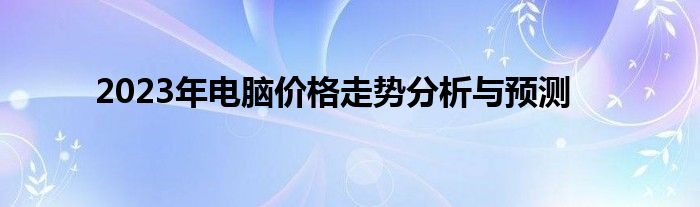 2023年电脑价格走势分析与预测