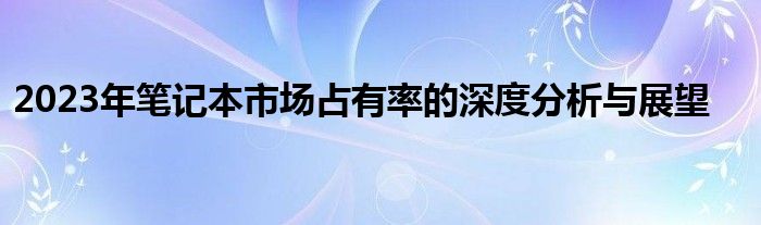 2023年笔记本市场占有率的深度分析与展望