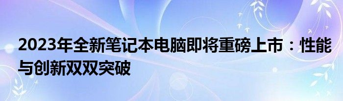 2023年全新笔记本电脑即将重磅上市：性能与创新双双突破