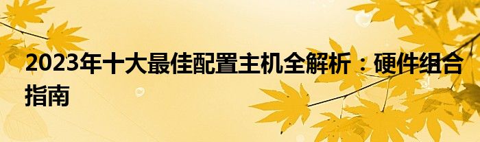 2023年十大最佳配置主机全解析：硬件组合指南