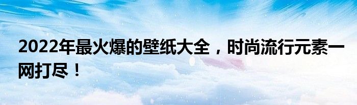 2022年最火爆的壁纸大全，时尚流行元素一网打尽！