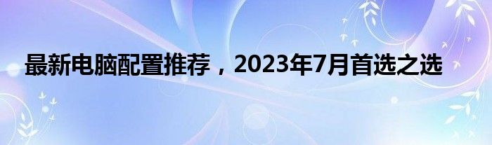 最新电脑配置推荐，2023年7月首选之选