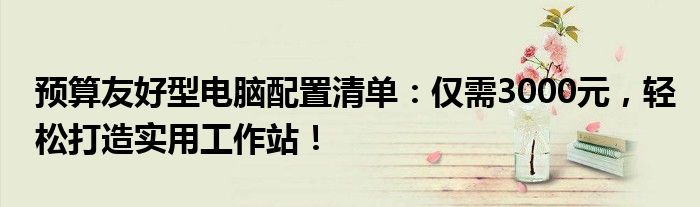 预算友好型电脑配置清单：仅需3000元，轻松打造实用工作站！