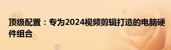 顶级配置：专为2024视频剪辑打造的电脑硬件组合