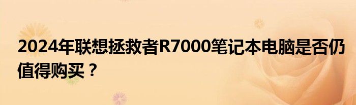 2024年联想拯救者R7000笔记本电脑是否仍值得购买？