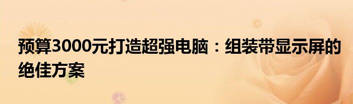 预算3000元打造超强电脑：组装带显示屏的绝佳方案